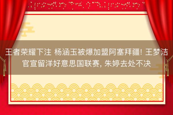 王者荣耀下注 杨涵玉被爆加盟阿塞拜疆! 王梦洁官宣留洋好意思国联赛, 朱婷去处不决