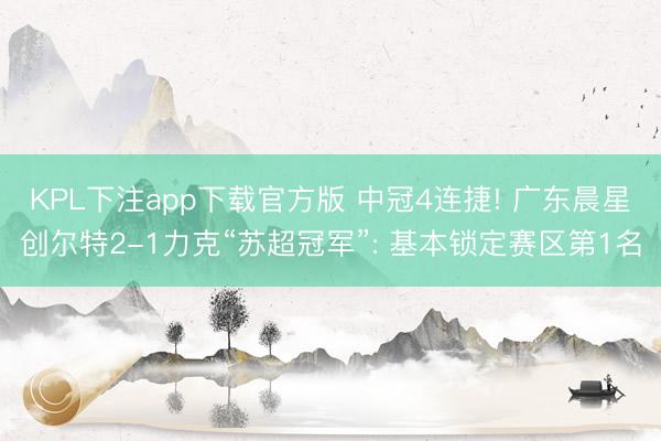 KPL下注app下载官方版 中冠4连捷! 广东晨星创尔特2-1力克“苏超冠军”: 基本锁定赛区第1名