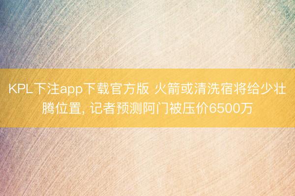KPL下注app下载官方版 火箭或清洗宿将给少壮腾位置， 记者预测阿门被压价6500万