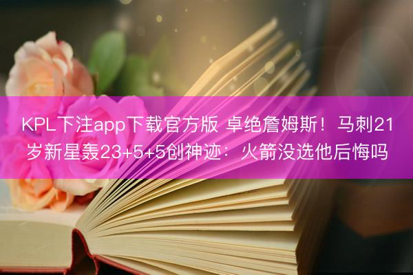 KPL下注app下载官方版 卓绝詹姆斯!马刺21岁新星轰23+5+5创神迹:火箭没选他后悔吗