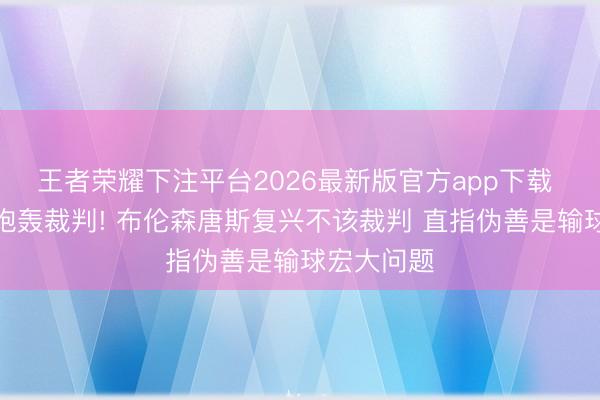 王者荣耀下注平台2026最新版官方app下载 布朗公开炮轰裁判! 布伦森唐斯复兴不该裁判 直指伪善是输球宏大问题