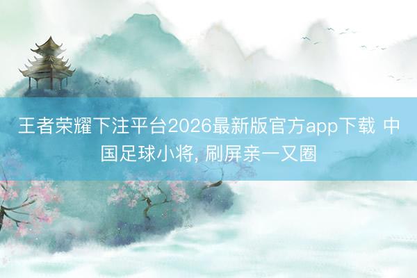 王者荣耀下注平台2026最新版官方app下载 中国足球小将， 刷屏亲一又圈