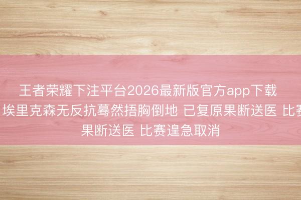 王者荣耀下注平台2026最新版官方app下载 全场揪心! 埃里克森无反抗蓦然捂胸倒地 已复原果断送医 比赛遑急取消