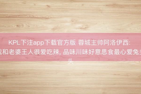 KPL下注app下载官方版 蓉城主帅阿洛伊西: 我和老婆王人很爱吃辣， 品味川味好意思食最心爱兔头