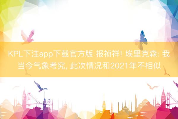 KPL下注app下载官方版 报祯祥! 埃里克森: 我当今气象考究， 此次情况和2021年不相似