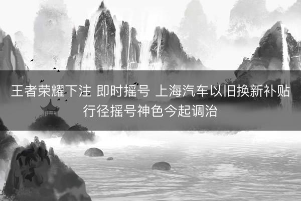 王者荣耀下注 即时摇号 上海汽车以旧换新补贴行径摇号神色今起调治