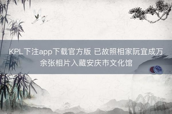 KPL下注app下载官方版 已故照相家阮宜成万余张相片入藏安庆市文化馆
