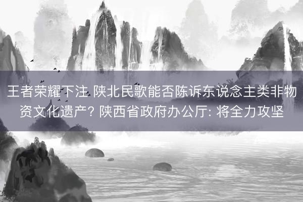 王者荣耀下注 陕北民歌能否陈诉东说念主类非物资文化遗产? 陕西省政府办公厅: 将全力攻坚