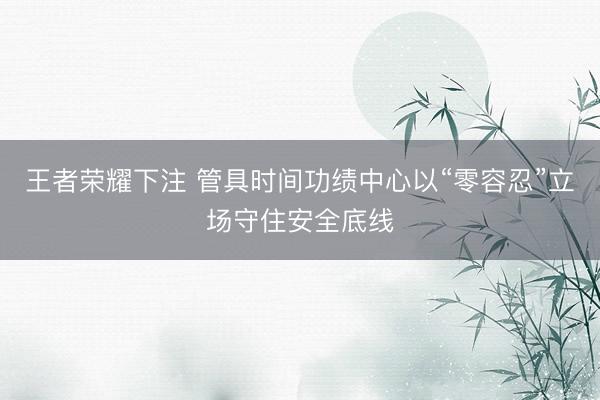 王者荣耀下注 管具时间功绩中心以“零容忍”立场守住安全底线