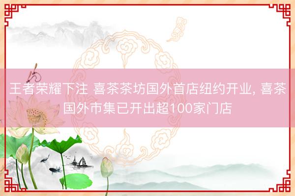 王者荣耀下注 喜茶茶坊国外首店纽约开业， 喜茶国外市集已开出超100家门店
