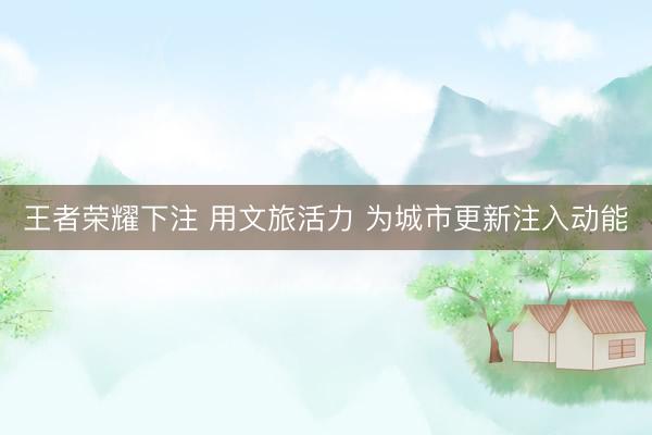 王者荣耀下注 用文旅活力 为城市更新注入动能