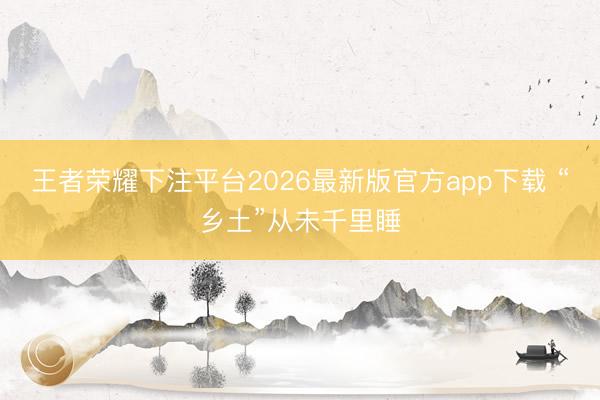王者荣耀下注平台2026最新版官方app下载 “乡土”从未千里睡