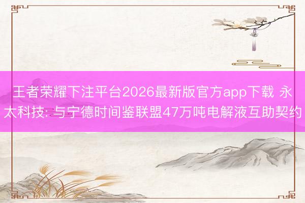 王者荣耀下注平台2026最新版官方app下载 永太科技: 与宁德时间鉴联盟47万吨电解液互助契约