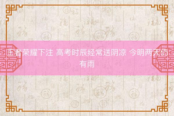 王者荣耀下注 高考时辰经常送阴凉 今明两天仍有雨