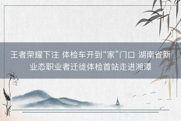 王者荣耀下注 体检车开到“家”门口 湖南省新业态职业者迁徙体检首站走进湘潭