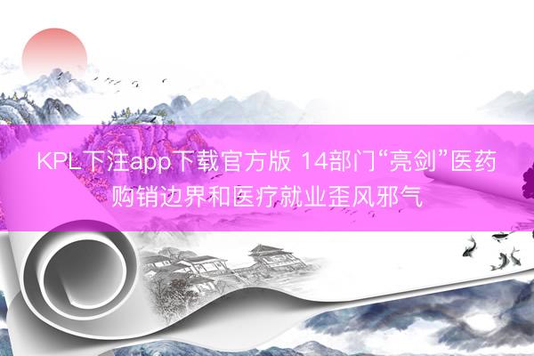 KPL下注app下载官方版 14部门“亮剑”医药购销边界和医疗就业歪风邪气