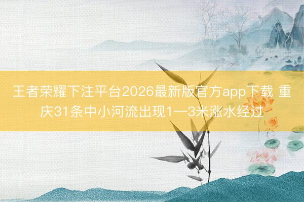 王者荣耀下注平台2026最新版官方app下载 重庆31条中小河流出现1—3米涨水经过