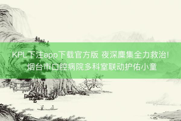 KPL下注app下载官方版 夜深麇集全力救治! 烟台市口腔病院多科室联动护佑小童