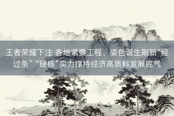 王者荣耀下注 各地紧要工程、姿色诞生刷新“经过条” “硬核”实力撑持经济高质料发展底气