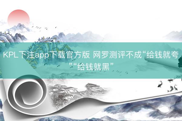 KPL下注app下载官方版 网罗测评不成“给钱就夸”“给钱就黑”