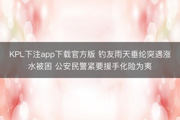 KPL下注app下载官方版 钓友雨天垂纶突遇涨水被困 公安民警紧要援手化险为夷