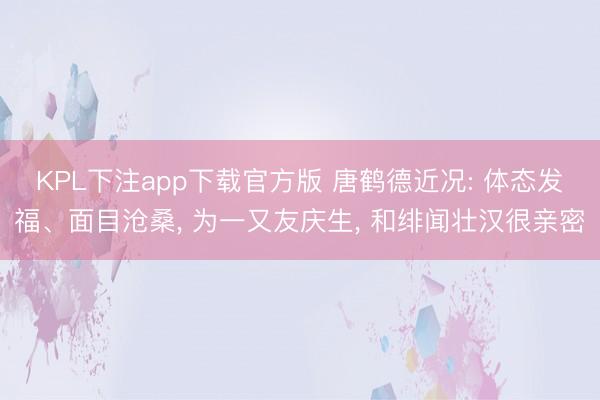 KPL下注app下载官方版 唐鹤德近况: 体态发福、面目沧桑, 为一又友庆生, 和绯闻壮汉很亲密