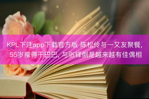 KPL下注app下载官方版 陈松伶与一又友聚餐， 55岁瘦得干巴巴， 与张铎倒是越来越有佳偶相
