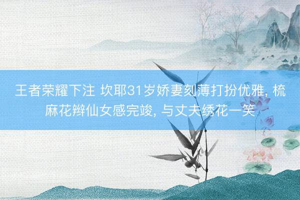 王者荣耀下注 坎耶31岁娇妻刻薄打扮优雅， 梳麻花辫仙女感完竣， 与丈夫绣花一笑