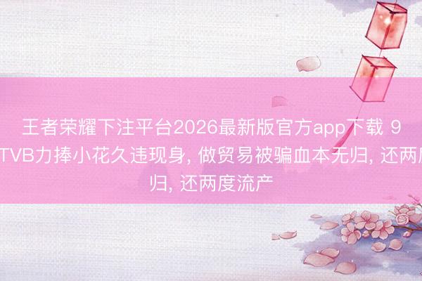 王者荣耀下注平台2026最新版官方app下载 90年代TVB力捧小花久违现身, 做贸易被骗血本无归, 还两度流产