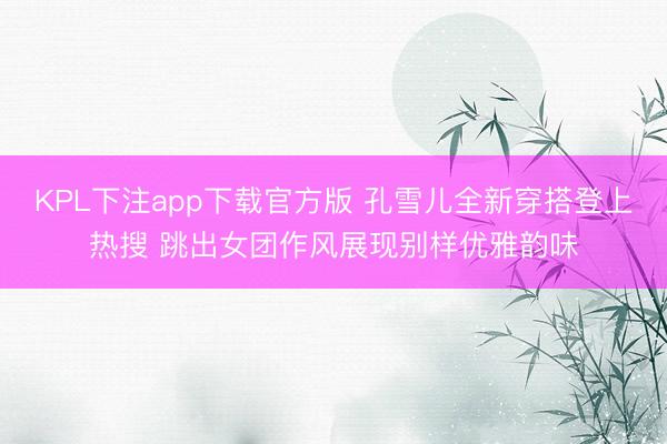 KPL下注app下载官方版 孔雪儿全新穿搭登上热搜 跳出女团作风展现别样优雅韵味