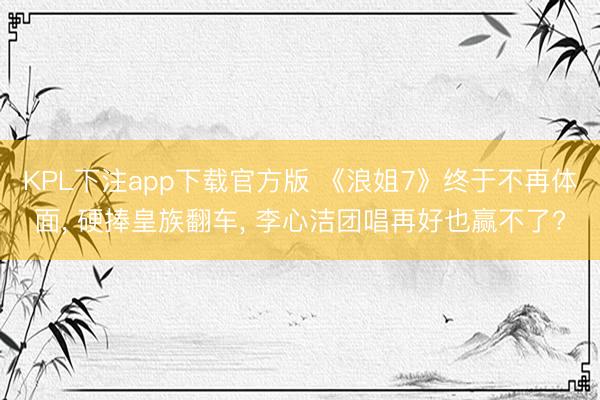 KPL下注app下载官方版 《浪姐7》终于不再体面， 硬捧皇族翻车， 李心洁团唱再好也赢不了?