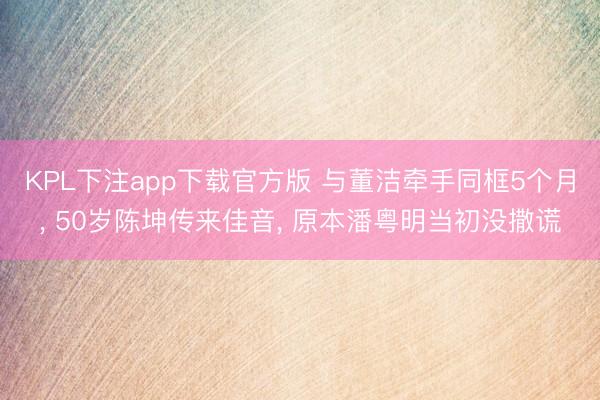 KPL下注app下载官方版 与董洁牵手同框5个月， 50岁陈坤传来佳音， 原本潘粤明当初没撒谎