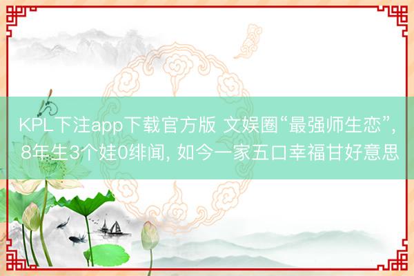 KPL下注app下载官方版 文娱圈“最强师生恋”, 8年生3个娃0绯闻, 如今一家五口幸福甘好意思