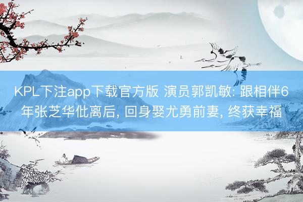 KPL下注app下载官方版 演员郭凯敏: 跟相伴6年张芝华仳离后， 回身娶尤勇前妻， 终获幸福