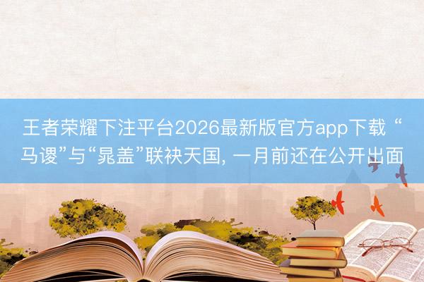 王者荣耀下注平台2026最新版官方app下载 “马谡”与“晁盖”联袂天国， 一月前还在公开出面