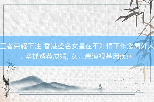 王者荣耀下注 香港盛名女星在不知情下作念局外人, 坚抓遴荐成婚, 女儿患漠视基因疾病