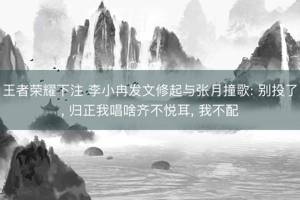 王者荣耀下注 李小冉发文修起与张月撞歌: 别投了, 归正我唱啥齐不悦耳, 我不配