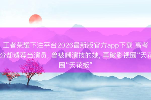 王者荣耀下注平台2026最新版官方app下载 高考621分却遴荐当演员, 曾被嘲演技的她, 再破影视圈“天花板”