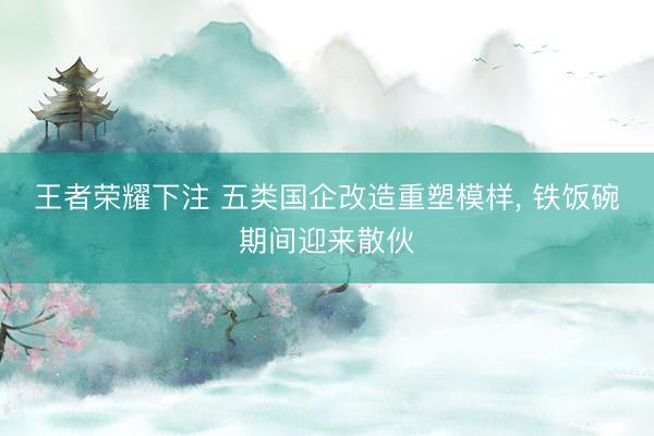 王者荣耀下注 五类国企改造重塑模样, 铁饭碗期间迎来散伙