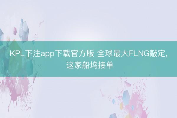 KPL下注app下载官方版 全球最大FLNG敲定， 这家船坞接单