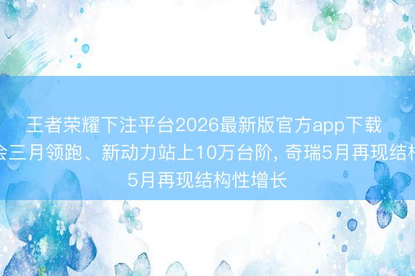 王者荣耀下注平台2026最新版官方app下载 出口聚会三月领跑、新动力站上10万台阶, 奇瑞5月再现结构性增长