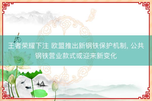 王者荣耀下注 欧盟推出新钢铁保护机制， 公共钢铁营业款式或迎来新变化