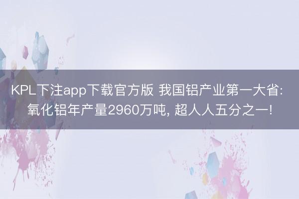 KPL下注app下载官方版 我国铝产业第一大省: 氧化铝年产量2960万吨， 超人人五分之一!