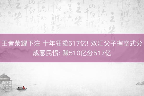 王者荣耀下注 十年狂揽517亿! 双汇父子掏空式分成惹民愤: 赚510亿分517亿