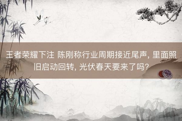 王者荣耀下注 陈刚称行业周期接近尾声， 里面照旧启动回转， 光伏春天要来了吗?