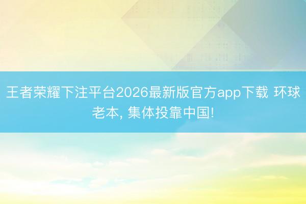 王者荣耀下注平台2026最新版官方app下载 环球老本， 集体投靠中国!