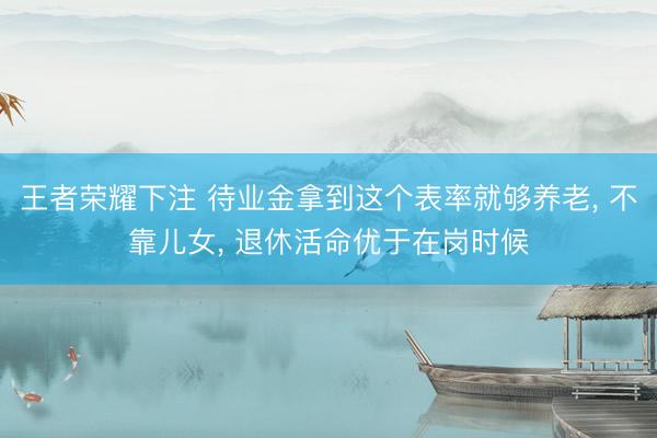 王者荣耀下注 待业金拿到这个表率就够养老， 不靠儿女， 退休活命优于在岗时候