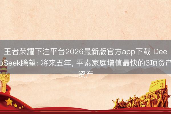 王者荣耀下注平台2026最新版官方app下载 DeepSeek瞻望: 将来五年， 平素家庭增值最快的3项资产
