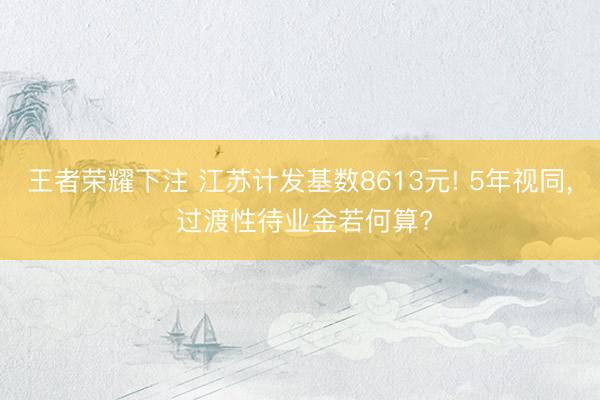 王者荣耀下注 江苏计发基数8613元! 5年视同, 过渡性待业金若何算?