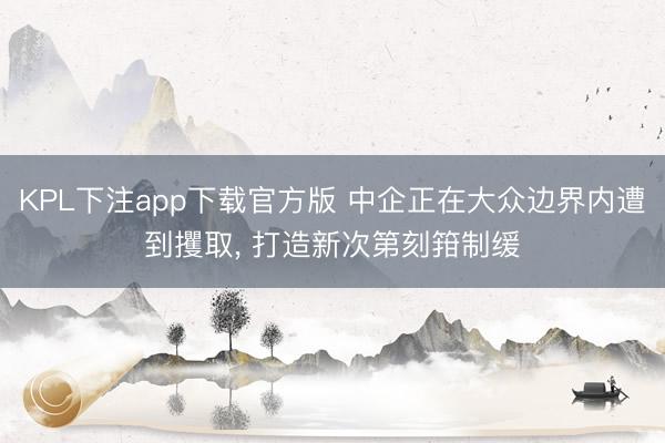 KPL下注app下载官方版 中企正在大众边界内遭到攫取, 打造新次第刻箝制缓